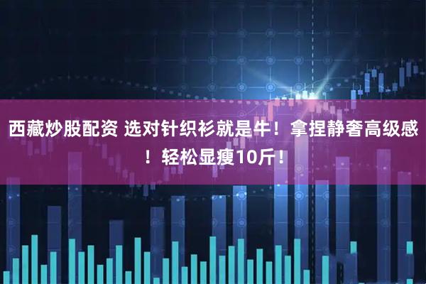 西藏炒股配资 选对针织衫就是牛！拿捏静奢高级感！轻松显瘦10斤！