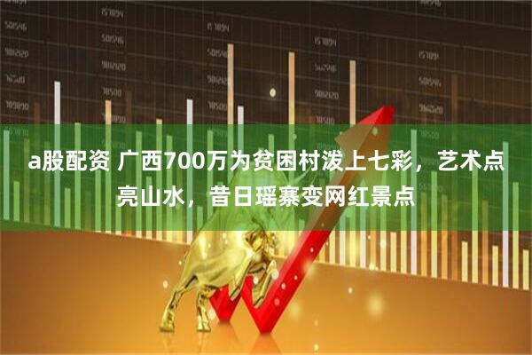 a股配资 广西700万为贫困村泼上七彩，艺术点亮山水，昔日瑶寨变网红景点