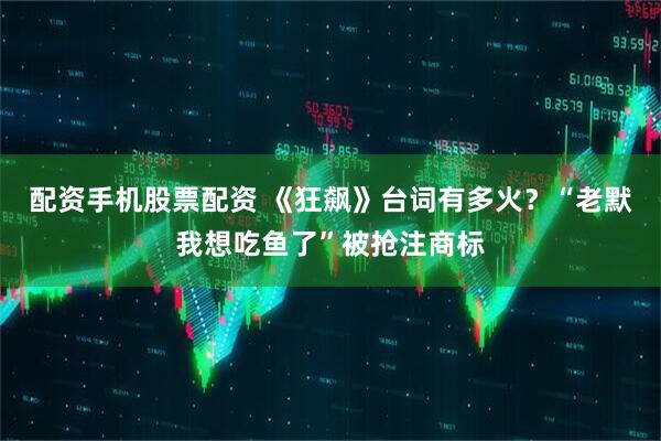 配资手机股票配资 《狂飙》台词有多火？“老默我想吃鱼了”被抢注商标