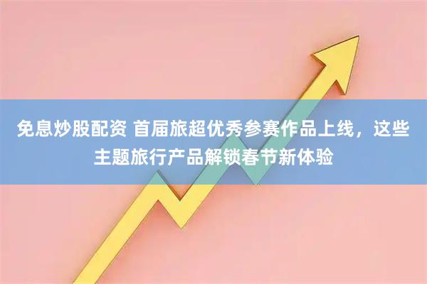 免息炒股配资 首届旅超优秀参赛作品上线，这些主题旅行产品解锁春节新体验