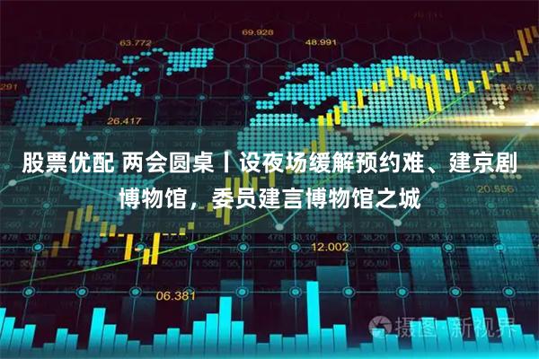 股票优配 两会圆桌丨设夜场缓解预约难、建京剧博物馆，委员建言博物馆之城