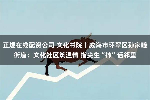 正规在线配资公司 文化书院丨威海市环翠区孙家疃街道：文化社区筑温情 指尖生“柿”话邻里