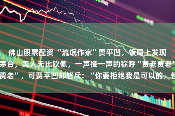 佛山股票配资 “流氓作家”贾平凹，饭局上发现个美人，便顺口吹了瓶茅台，美人无比钦佩，一声接一声的称呼“贾老贾老”，可贾平凹却怒斥：“你要拒绝我是可以的，但你不能这样叫我！”