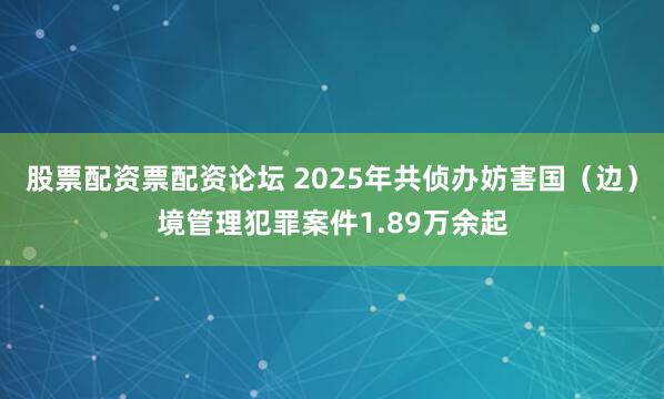 股票配资票配资论坛 2025年共侦办妨害国（边）境管理犯罪案件1.89万余起