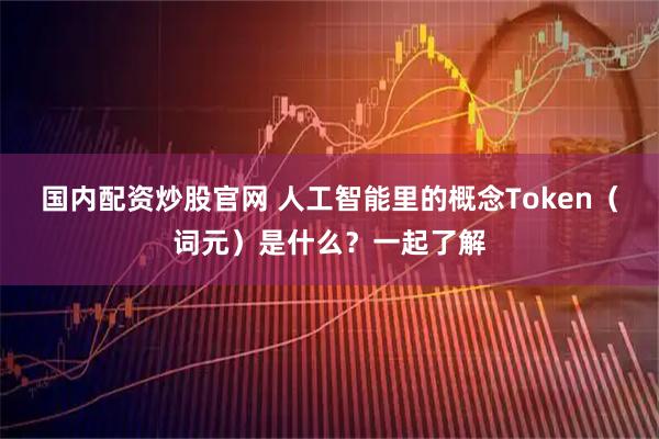 国内配资炒股官网 人工智能里的概念Token（词元）是什么？一起了解
