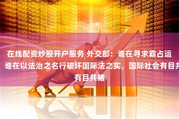 在线配资炒股开户服务 外交部：谁在寻求霸占运河，谁在以法治之名行破坏国际法之实，国际社会有目共睹