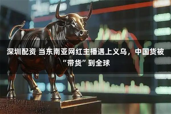 深圳配资 当东南亚网红主播遇上义乌，中国货被“带货”到全球