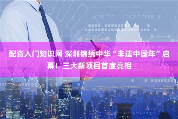 配资入门知识网 深圳锦绣中华“非遗中国年”启幕！三大新项目首度亮相