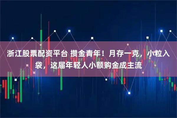 浙江股票配资平台 攒金青年！月存一克，小粒入袋，这届年轻人小额购金成主流