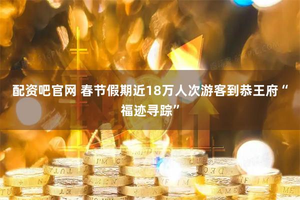 配资吧官网 春节假期近18万人次游客到恭王府“福迹寻踪”