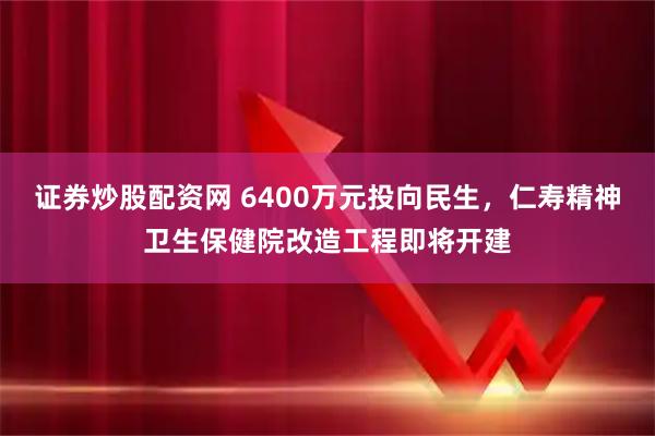 证券炒股配资网 6400万元投向民生，仁寿精神卫生保健院改造工程即将开建