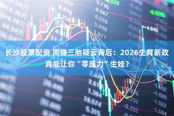 长沙股票配资 周捷三胎疑云背后：2026生育新政真能让你“零压力”生娃？