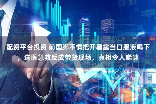 配资平台投资 前国脚不慎把开塞露当口服液喝下，送医急救反成带货现场，真相令人唏嘘