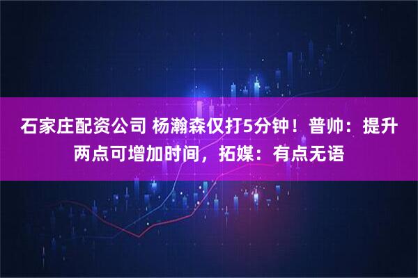 石家庄配资公司 杨瀚森仅打5分钟！普帅：提升两点可增加时间，拓媒：有点无语