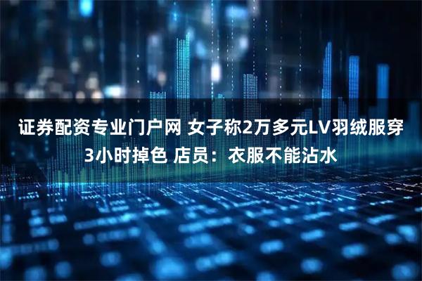 证券配资专业门户网 女子称2万多元LV羽绒服穿3小时掉色 店员：衣服不能沾水