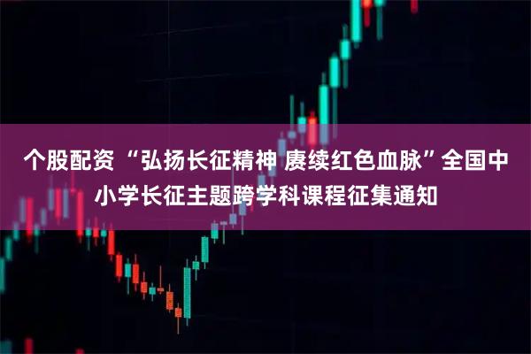 个股配资 “弘扬长征精神 赓续红色血脉”全国中小学长征主题跨学科课程征集通知