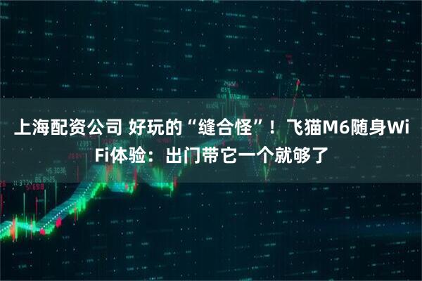上海配资公司 好玩的“缝合怪”！飞猫M6随身WiFi体验：出门带它一个就够了