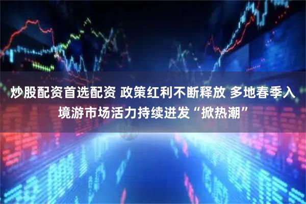 炒股配资首选配资 政策红利不断释放 多地春季入境游市场活力持续迸发“掀热潮”