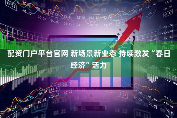 配资门户平台官网 新场景新业态 持续激发“春日经济”活力