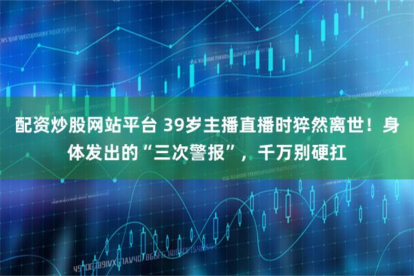 配资炒股网站平台 39岁主播直播时猝然离世！身体发出的“三次警报”，千万别硬扛