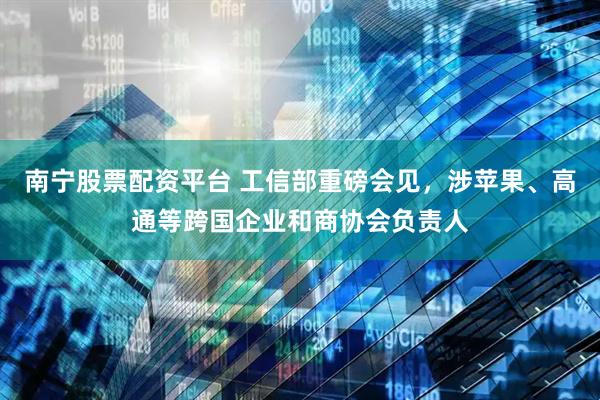 南宁股票配资平台 工信部重磅会见，涉苹果、高通等跨国企业和商协会负责人
