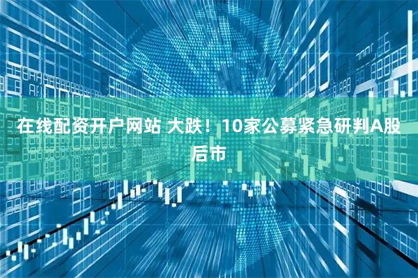 在线配资开户网站 大跌！10家公募紧急研判A股后市