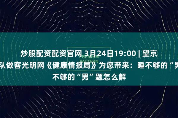 炒股配资配资官网 3月24日19:00 | 望京医院男科团队做客光明网《健康情报局》为您带来：睡不够的“男”题怎么解