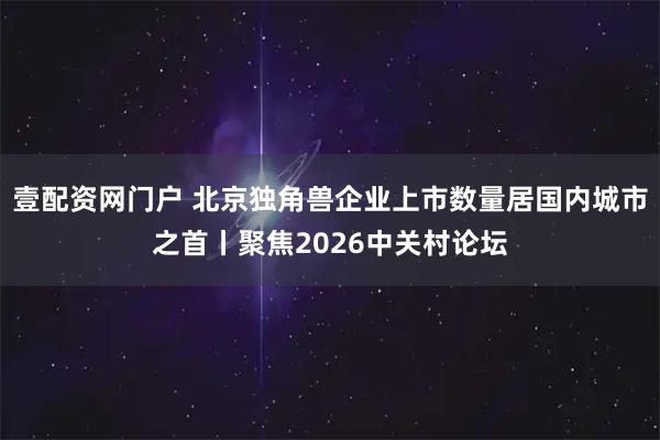 壹配资网门户 北京独角兽企业上市数量居国内城市之首丨聚焦2026中关村论坛