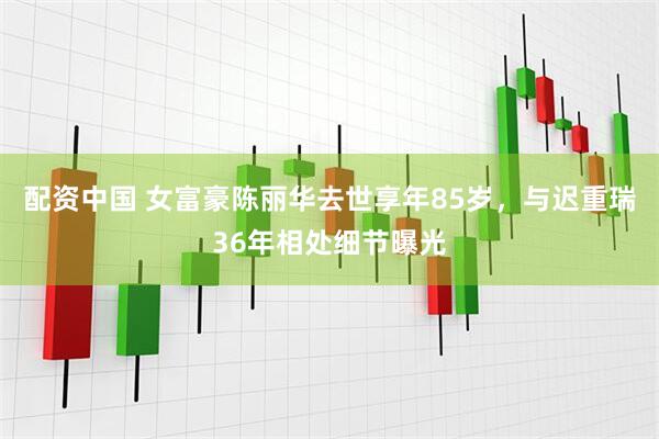 配资中国 女富豪陈丽华去世享年85岁，与迟重瑞36年相处细节曝光