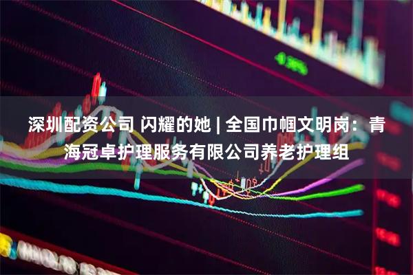 深圳配资公司 闪耀的她 | 全国巾帼文明岗：青海冠卓护理服务有限公司养老护理组