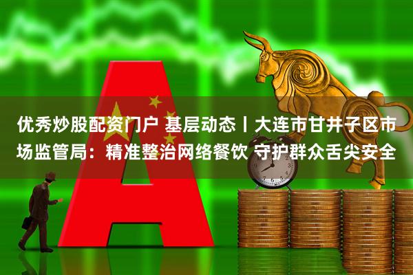优秀炒股配资门户 基层动态丨大连市甘井子区市场监管局：精准整治网络餐饮 守护群众舌尖安全