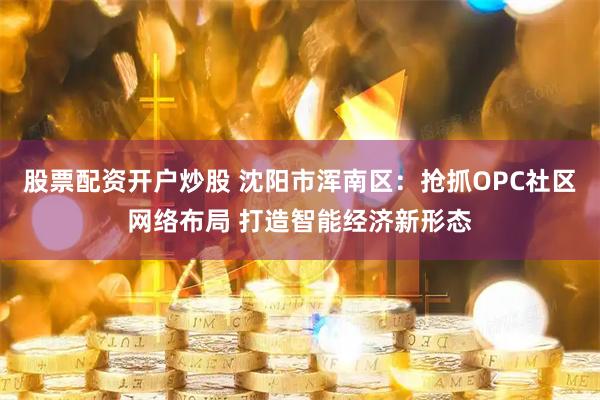 股票配资开户炒股 沈阳市浑南区：抢抓OPC社区网络布局 打造智能经济新形态