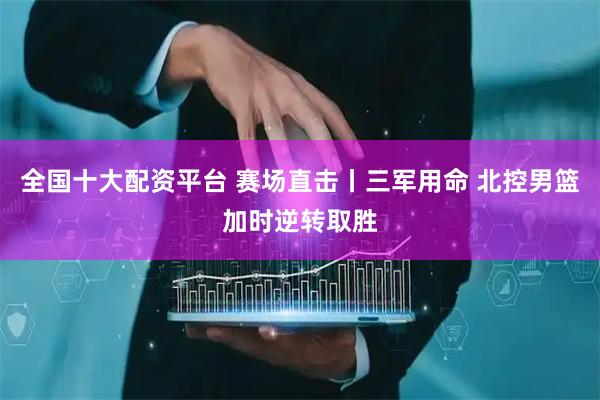 全国十大配资平台 赛场直击丨三军用命 北控男篮加时逆转取胜