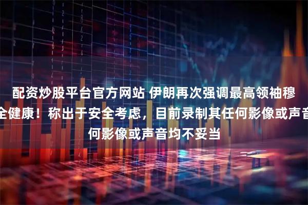 配资炒股平台官方网站 伊朗再次强调最高领袖穆杰塔巴完全健康！称出于安全考虑，目前录制其任何影像或声音均不妥当