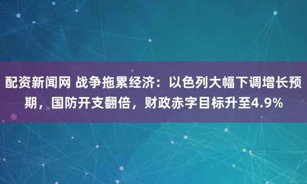 配资新闻网 战争拖累经济：以色列大幅下调增长预期，国防开支翻倍，财政赤字目标升至4.9%