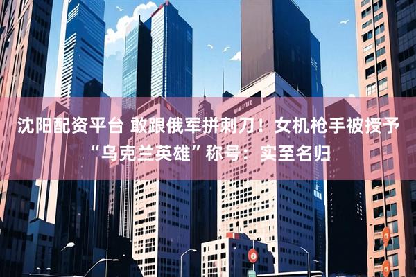 沈阳配资平台 敢跟俄军拼刺刀！女机枪手被授予“乌克兰英雄”称号：实至名归