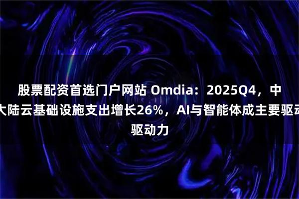 股票配资首选门户网站 Omdia：2025Q4，中国大陆云基础设施支出增长26%，AI与智能体成主要驱动力