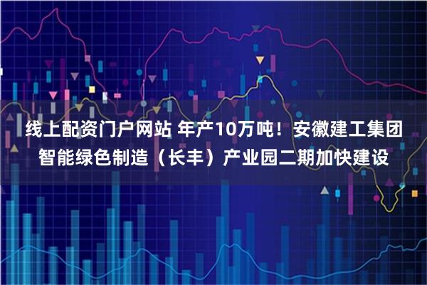 线上配资门户网站 年产10万吨！安徽建工集团智能绿色制造（长丰）产业园二期加快建设