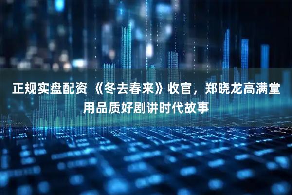 正规实盘配资 《冬去春来》收官，郑晓龙高满堂用品质好剧讲时代故事