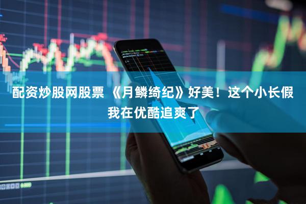 配资炒股网股票 《月鳞绮纪》好美！这个小长假我在优酷追爽了