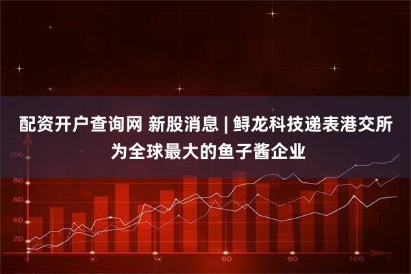 配资开户查询网 新股消息 | 鲟龙科技递表港交所 为全球最大的鱼子酱企业