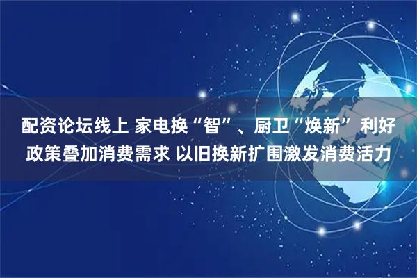 配资论坛线上 家电换“智”、厨卫“焕新” 利好政策叠加消费需求 以旧换新扩围激发消费活力