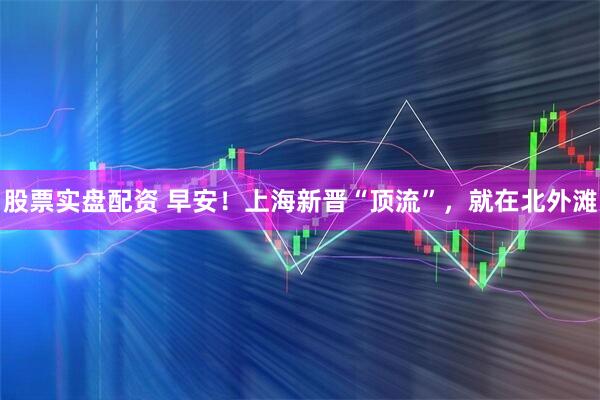 股票实盘配资 早安！上海新晋“顶流”，就在北外滩