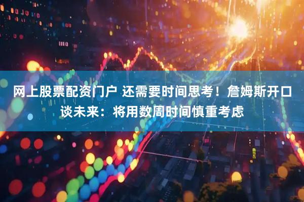 网上股票配资门户 还需要时间思考！詹姆斯开口谈未来：将用数周时间慎重考虑