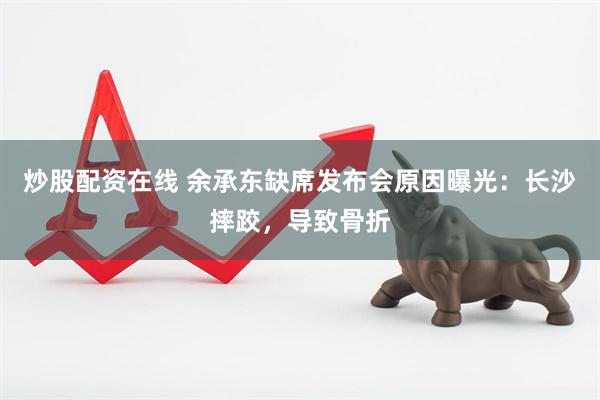 炒股配资在线 余承东缺席发布会原因曝光：长沙摔跤，导致骨折