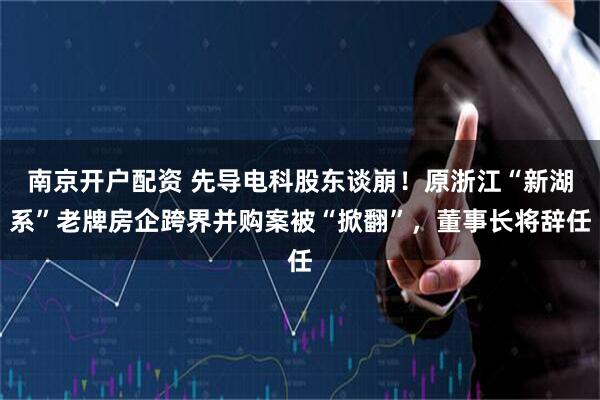 南京开户配资 先导电科股东谈崩！原浙江“新湖系”老牌房企跨界并购案被“掀翻”，董事长将辞任