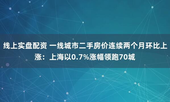 线上实盘配资 一线城市二手房价连续两个月环比上涨：上海以0.7%涨幅领跑70城
