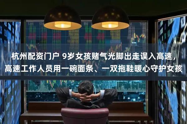 杭州配资门户 9岁女孩赌气光脚出走误入高速，高速工作人员用一碗面条、一双拖鞋暖心守护女孩