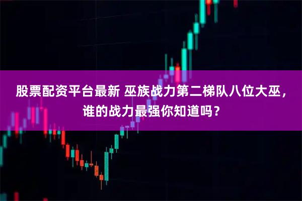 股票配资平台最新 巫族战力第二梯队八位大巫，谁的战力最强你知道吗？